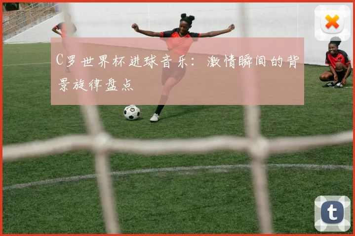 C罗世界杯进球音乐:激情瞬间的背景旋律盘点