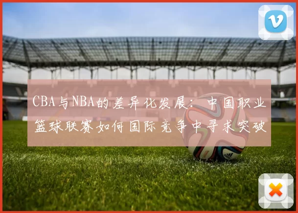 CBA与NBA的差异化发展:中国职业篮球联赛如何国际竞争中寻求突破