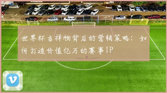 世界杯吉祥物背后的营销策略:如何打造价值亿万的赛事IP