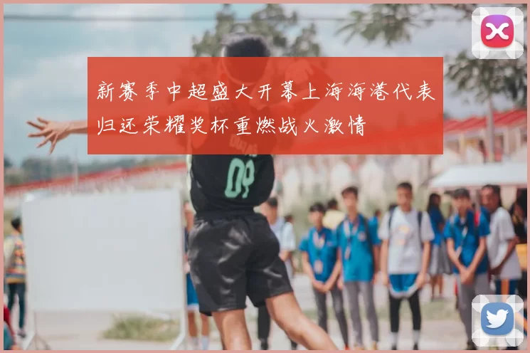 新赛季中超盛大开幕上海海港代表归还荣耀奖杯重燃战火激情