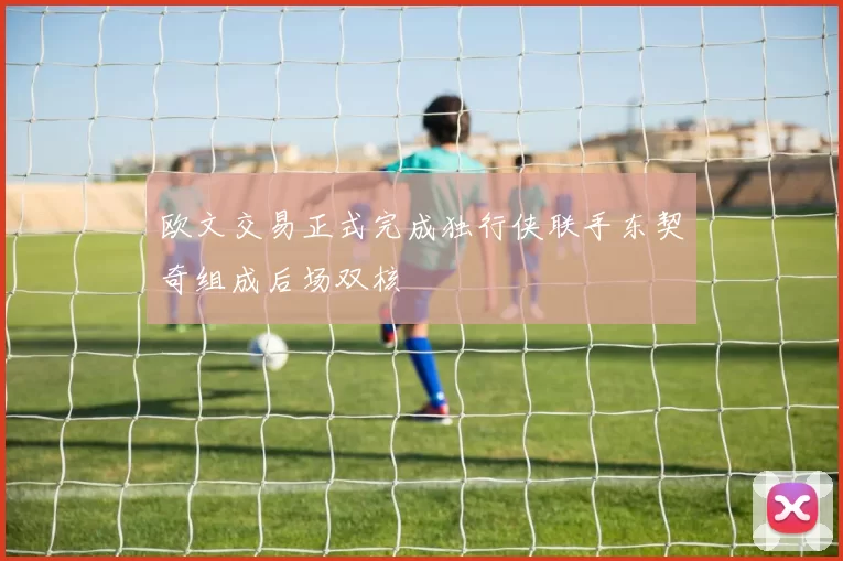 欧文交易正式完成独行侠联手东契奇组成后场双核