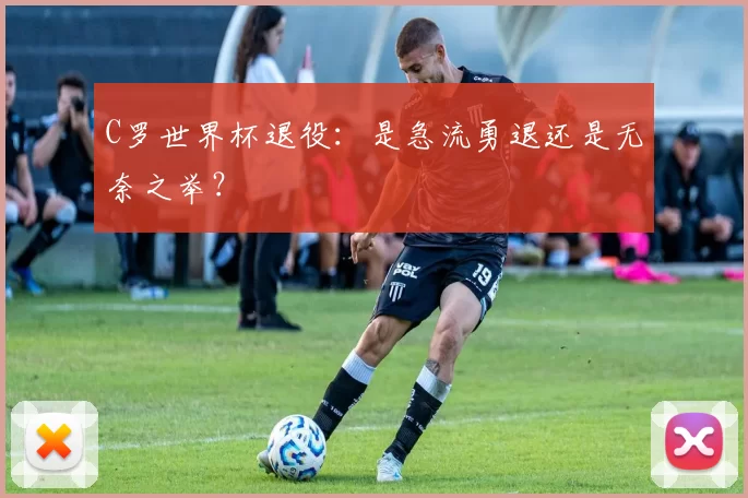 C罗世界杯退役:是急流勇退还是无奈之举?
