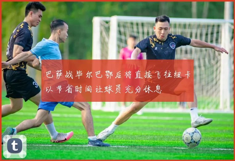 巴萨战毕尔巴鄂后将直接飞往纽卡以节省时间让球员充分休息