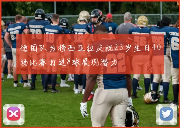 德国队为穆西亚拉庆祝23岁生日40场比赛打进8球展现潜力
