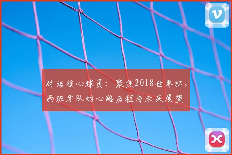 对话核心球员:聚焦2018世界杯,西班牙队的心路历程与未来展望